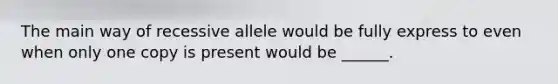 The main way of recessive allele would be fully express to even when only one copy is present would be ______.