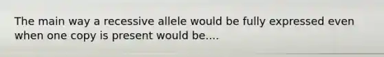 The main way a recessive allele would be fully expressed even when one copy is present would be....