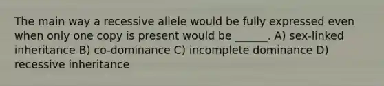 The main way a recessive allele would be fully expressed even when only one copy is present would be ______. A) sex-linked inheritance B) co-dominance C) incomplete dominance D) recessive inheritance