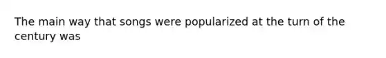 The main way that songs were popularized at the turn of the century was