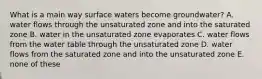 What is a main way surface waters become groundwater? A. water flows through the unsaturated zone and into the saturated zone B. water in the unsaturated zone evaporates C. water flows from the water table through the unsaturated zone D. water flows from the saturated zone and into the unsaturated zone E. none of these