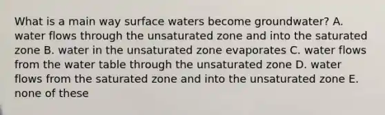 What is a main way surface waters become groundwater? A. water flows through the unsaturated zone and into the saturated zone B. water in the unsaturated zone evaporates C. water flows from the water table through the unsaturated zone D. water flows from the saturated zone and into the unsaturated zone E. none of these