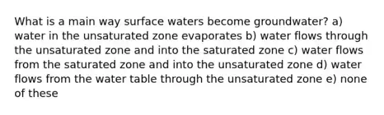 What is a main way surface waters become groundwater? a) water in the unsaturated zone evaporates b) water flows through the unsaturated zone and into the saturated zone c) water flows from the saturated zone and into the unsaturated zone d) water flows from the water table through the unsaturated zone e) none of these