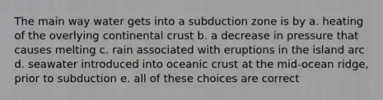 The main way water gets into a subduction zone is by a. heating of the overlying continental crust b. a decrease in pressure that causes melting c. rain associated with eruptions in the island arc d. seawater introduced into oceanic crust at the mid-ocean ridge, prior to subduction e. all of these choices are correct