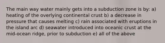 The main way water mainly gets into a subduction zone is by: a) heating of the overlying continental crust b) a decrease in pressure that causes melting c) rain associated with eruptions in the island arc d) seawater introduced into <a href='https://www.questionai.com/knowledge/kPVS0KdHos-oceanic-crust' class='anchor-knowledge'>oceanic crust</a> at the mid-ocean ridge, prior to subduction e) all of the above