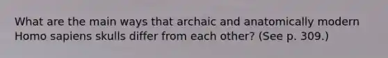 What are the main ways that archaic and anatomically modern Homo sapiens skulls differ from each other? (See p. 309.)