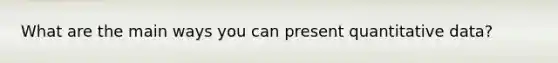 What are the main ways you can present quantitative data?