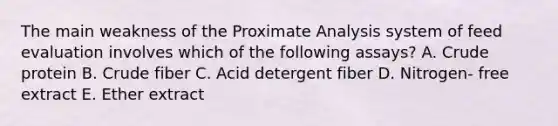 The main weakness of the Proximate Analysis system of feed evaluation involves which of the following assays? A. Crude protein B. Crude fiber C. Acid detergent fiber D. Nitrogen- free extract E. Ether extract