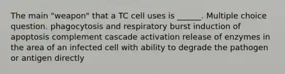 The main "weapon" that a TC cell uses is ______. Multiple choice question. phagocytosis and respiratory burst induction of apoptosis complement cascade activation release of enzymes in the area of an infected cell with ability to degrade the pathogen or antigen directly