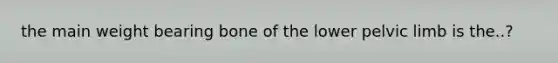 the main weight bearing bone of the lower pelvic limb is the..?