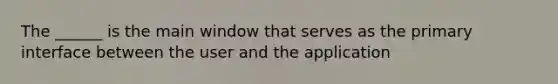 The ______ is the main window that serves as the primary interface between the user and the application