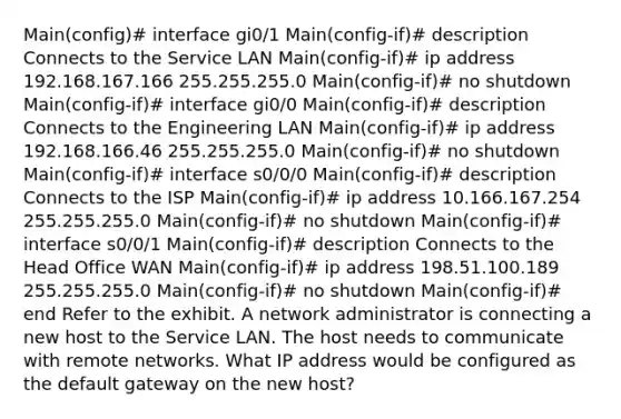 Main(config)# interface gi0/1 Main(config-if)# description Connects to the Service LAN Main(config-if)# ip address 192.168.167.166 255.255.255.0 Main(config-if)# no shutdown Main(config-if)# interface gi0/0 Main(config-if)# description Connects to the Engineering LAN Main(config-if)# ip address 192.168.166.46 255.255.255.0 Main(config-if)# no shutdown Main(config-if)# interface s0/0/0 Main(config-if)# description Connects to the ISP Main(config-if)# ip address 10.166.167.254 255.255.255.0 Main(config-if)# no shutdown Main(config-if)# interface s0/0/1 Main(config-if)# description Connects to the Head Office WAN Main(config-if)# ip address 198.51.100.189 255.255.255.0 Main(config-if)# no shutdown Main(config-if)# end Refer to the exhibit. A network administrator is connecting a new host to the Service LAN. The host needs to communicate with remote networks. What IP address would be configured as the default gateway on the new host?