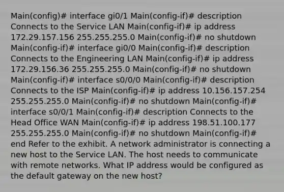 Main(config)# interface gi0/1 Main(config-if)# description Connects to the Service LAN Main(config-if)# ip address 172.29.157.156 255.255.255.0 Main(config-if)# no shutdown Main(config-if)# interface gi0/0 Main(config-if)# description Connects to the Engineering LAN Main(config-if)# ip address 172.29.156.36 255.255.255.0 Main(config-if)# no shutdown Main(config-if)# interface s0/0/0 Main(config-if)# description Connects to the ISP Main(config-if)# ip address 10.156.157.254 255.255.255.0 Main(config-if)# no shutdown Main(config-if)# interface s0/0/1 Main(config-if)# description Connects to the Head Office WAN Main(config-if)# ip address 198.51.100.177 255.255.255.0 Main(config-if)# no shutdown Main(config-if)# end Refer to the exhibit. A network administrator is connecting a new host to the Service LAN. The host needs to communicate with remote networks. What IP address would be configured as the default gateway on the new host?