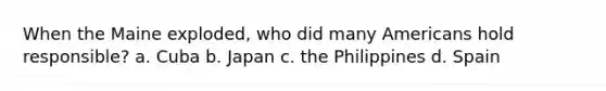 When the Maine exploded, who did many Americans hold responsible? a. Cuba b. Japan c. the Philippines d. Spain