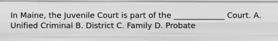 In Maine, the Juvenile Court is part of the _____________ Court. A. Unified Criminal B. District C. Family D. Probate