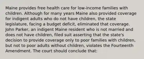 Maine provides free health care for low-income families with children. Although for many years Maine also provided coverage for indigent adults who do not have children, the state legislature, facing a budget deficit, eliminated that coverage. John Parker, an indigent Maine resident who is not married and does not have children, filed suit asserting that the state's decision to provide coverage only to poor families with children, but not to poor adults without children, violates the Fourteenth Amendment. The court should conclude that: