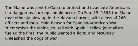 The Maine was sent to Cuba to protect and evacuate Americans if a dangerous flare-up should occur. On Feb. 15, 1898 the Maine mysteriously blew up in the Havana harbor, with a loss of 260 officers and men. Main Reason for Spanish-American War. "Remember the Maine, to Hell with Spain." Yellow journalists fueled the fires, the public wanted a fight, and McKinley unleashed the dogs of war.