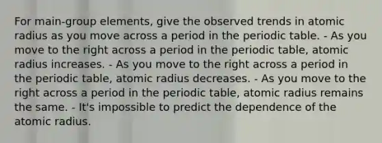 For main-group elements, give the observed trends in atomic radius as you move across a period in the periodic table. - As you move to the right across a period in the periodic table, atomic radius increases. - As you move to the right across a period in the periodic table, atomic radius decreases. - As you move to the right across a period in the periodic table, atomic radius remains the same. - It's impossible to predict the dependence of the atomic radius.