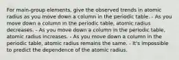 For main-group elements, give the observed trends in atomic radius as you move down a column in the periodic table. - As you move down a column in the periodic table, atomic radius decreases. - As you move down a column in the periodic table, atomic radius increases. - As you move down a column in the periodic table, atomic radius remains the same. - It's impossible to predict the dependence of the atomic radius.