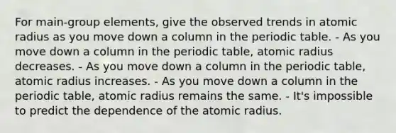 For main-group elements, give the observed trends in atomic radius as you move down a column in the periodic table. - As you move down a column in the periodic table, atomic radius decreases. - As you move down a column in the periodic table, atomic radius increases. - As you move down a column in the periodic table, atomic radius remains the same. - It's impossible to predict the dependence of the atomic radius.