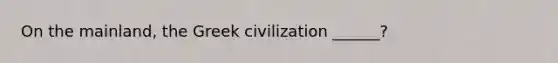 On the mainland, the Greek civilization ______?