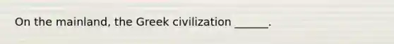 On the mainland, the Greek civilization ______.