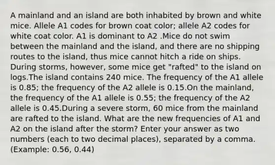 A mainland and an island are both inhabited by brown and white mice. Allele A1 codes for brown coat color; allele A2 codes for white coat color. A1 is dominant to A2 .Mice do not swim between the mainland and the island, and there are no shipping routes to the island, thus mice cannot hitch a ride on ships. During storms, however, some mice get "rafted" to the island on logs.The island contains 240 mice. The frequency of the A1 allele is 0.85; the frequency of the A2 allele is 0.15.On the mainland, the frequency of the A1 allele is 0.55; the frequency of the A2 allele is 0.45.During a severe storm, 60 mice from the mainland are rafted to the island. What are the new frequencies of A1 and A2 on the island after the storm? Enter your answer as two numbers (each to two decimal places), separated by a comma. (Example: 0.56, 0.44)