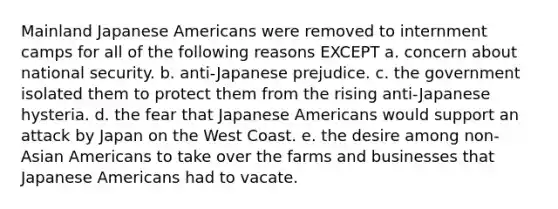 Mainland Japanese Americans were removed to internment camps for all of the following reasons EXCEPT a. concern about national security. b. anti-Japanese prejudice. c. the government isolated them to protect them from the rising anti-Japanese hysteria. d. the fear that Japanese Americans would support an attack by Japan on the West Coast. e. the desire among non-Asian Americans to take over the farms and businesses that Japanese Americans had to vacate.