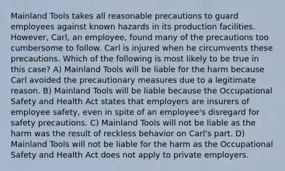 Mainland Tools takes all reasonable precautions to guard employees against known hazards in its production facilities. However, Carl, an employee, found many of the precautions too cumbersome to follow. Carl is injured when he circumvents these precautions. Which of the following is most likely to be true in this case? A) Mainland Tools will be liable for the harm because Carl avoided the precautionary measures due to a legitimate reason. B) Mainland Tools will be liable because the Occupational Safety and Health Act states that employers are insurers of employee safety, even in spite of an employee's disregard for safety precautions. C) Mainland Tools will not be liable as the harm was the result of reckless behavior on Carl's part. D) Mainland Tools will not be liable for the harm as the Occupational Safety and Health Act does not apply to private employers.