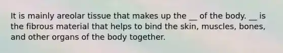 It is mainly areolar tissue that makes up the __ of the body. __ is the fibrous material that helps to bind the skin, muscles, bones, and other organs of the body together.