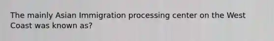 The mainly Asian Immigration processing center on the West Coast was known as?