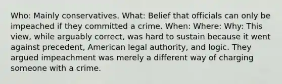 Who: Mainly conservatives. What: Belief that officials can only be impeached if they committed a crime. When: Where: Why: This view, while arguably correct, was hard to sustain because it went against precedent, American legal authority, and logic. They argued impeachment was merely a different way of charging someone with a crime.