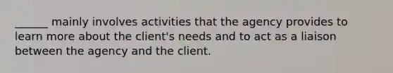 ______ mainly involves activities that the agency provides to learn more about the client's needs and to act as a liaison between the agency and the client.