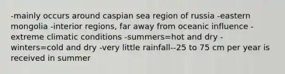 -mainly occurs around caspian sea region of russia -eastern mongolia -interior regions, far away from oceanic influence -extreme climatic conditions -summers=hot and dry -winters=cold and dry -very little rainfall--25 to 75 cm per year is received in summer