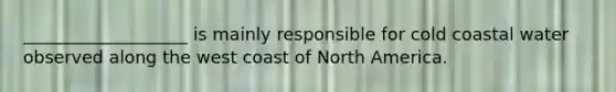 ___________________ is mainly responsible for cold coastal water observed along the west coast of North America.