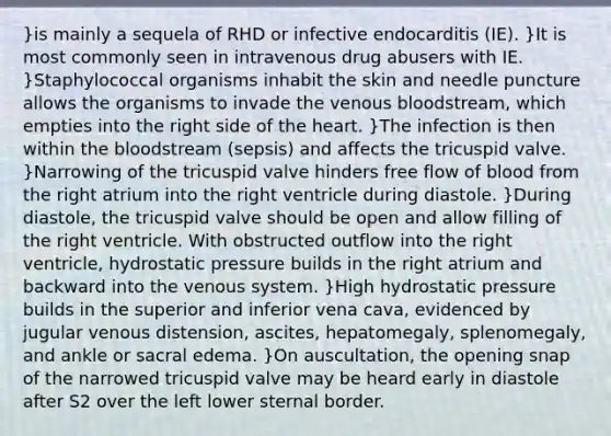 }is mainly a sequela of RHD or infective endocarditis (IE). }It is most commonly seen in intravenous drug abusers with IE. }Staphylococcal organisms inhabit the skin and needle puncture allows the organisms to invade the venous bloodstream, which empties into the right side of the heart. }The infection is then within the bloodstream (sepsis) and affects the tricuspid valve. }Narrowing of the tricuspid valve hinders free flow of blood from the right atrium into the right ventricle during diastole. }During diastole, the tricuspid valve should be open and allow filling of the right ventricle. With obstructed outflow into the right ventricle, hydrostatic pressure builds in the right atrium and backward into the venous system. }High hydrostatic pressure builds in the superior and inferior vena cava, evidenced by jugular venous distension, ascites, hepatomegaly, splenomegaly, and ankle or sacral edema. }On auscultation, the opening snap of the narrowed tricuspid valve may be heard early in diastole after S2 over the left lower sternal border.