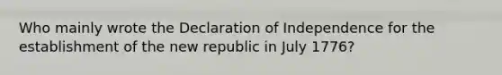 Who mainly wrote the Declaration of Independence for the establishment of the new republic in July 1776?