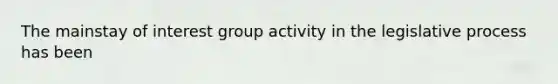 The mainstay of interest group activity in the legislative process has been