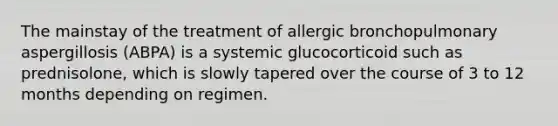 The mainstay of the treatment of allergic bronchopulmonary aspergillosis (ABPA) is a systemic glucocorticoid such as prednisolone, which is slowly tapered over the course of 3 to 12 months depending on regimen.