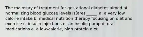 The mainstay of treatment for gestational diabetes aimed at normalizing blood glucose levels is(are) _____. a. a very low calorie intake b. medical nutrition therapy focusing on diet and exercise c. insulin injections or an insulin pump d. oral medications e. a low-calorie, high protein diet