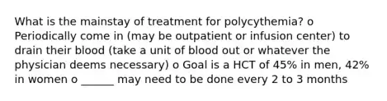 What is the mainstay of treatment for polycythemia? o Periodically come in (may be outpatient or infusion center) to drain their blood (take a unit of blood out or whatever the physician deems necessary) o Goal is a HCT of 45% in men, 42% in women o ______ may need to be done every 2 to 3 months