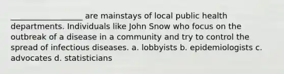 __________________ are mainstays of local public health departments. Individuals like John Snow who focus on the outbreak of a disease in a community and try to control the spread of infectious diseases. a. lobbyists b. epidemiologists c. advocates d. statisticians