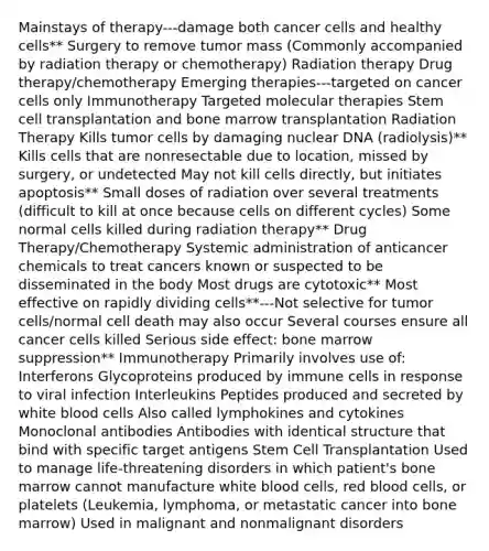 Mainstays of therapy---damage both cancer cells and healthy cells** Surgery to remove tumor mass (Commonly accompanied by radiation therapy or chemotherapy) Radiation therapy Drug therapy/chemotherapy Emerging therapies---targeted on cancer cells only Immunotherapy Targeted molecular therapies Stem cell transplantation and bone marrow transplantation Radiation Therapy Kills tumor cells by damaging nuclear DNA (radiolysis)** Kills cells that are nonresectable due to location, missed by surgery, or undetected May not kill cells directly, but initiates apoptosis** Small doses of radiation over several treatments (difficult to kill at once because cells on different cycles) Some normal cells killed during radiation therapy** Drug Therapy/Chemotherapy Systemic administration of anticancer chemicals to treat cancers known or suspected to be disseminated in the body Most drugs are cytotoxic** Most effective on rapidly dividing cells**---Not selective for tumor cells/normal cell death may also occur Several courses ensure all cancer cells killed Serious side effect: bone marrow suppression** Immunotherapy Primarily involves use of: Interferons Glycoproteins produced by immune cells in response to viral infection Interleukins Peptides produced and secreted by white blood cells Also called lymphokines and cytokines Monoclonal antibodies Antibodies with identical structure that bind with specific target antigens Stem Cell Transplantation Used to manage life-threatening disorders in which patient's bone marrow cannot manufacture white blood cells, red blood cells, or platelets (Leukemia, lymphoma, or metastatic cancer into bone marrow) Used in malignant and nonmalignant disorders