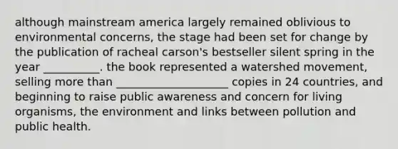 although mainstream america largely remained oblivious to environmental concerns, the stage had been set for change by the publication of racheal carson's bestseller silent spring in the year __________. the book represented a watershed movement, selling more than ____________________ copies in 24 countries, and beginning to raise public awareness and concern for living organisms, the environment and links between pollution and public health.