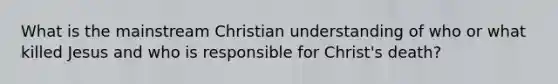 What is the mainstream Christian understanding of who or what killed Jesus and who is responsible for Christ's death?