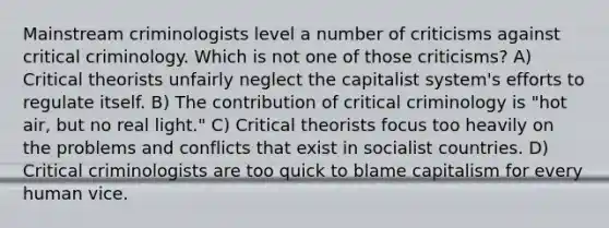 Mainstream criminologists level a number of criticisms against critical criminology. Which is not one of those criticisms? A) Critical theorists unfairly neglect the capitalist system's efforts to regulate itself. B) The contribution of critical criminology is "hot air, but no real light." C) Critical theorists focus too heavily on the problems and conflicts that exist in socialist countries. D) Critical criminologists are too quick to blame capitalism for every human vice.