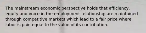 The mainstream economic perspective holds that efficiency, equity and voice in the employment relationship are maintained through competitive markets which lead to a fair price where labor is paid equal to the value of its contribution.