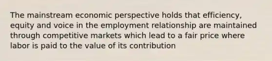 The mainstream economic perspective holds that efficiency, equity and voice in the employment relationship are maintained through competitive markets which lead to a fair price where labor is paid to the value of its contribution