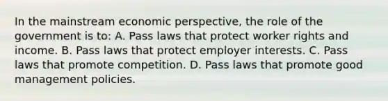 In the mainstream economic perspective, the role of the government is to: A. Pass laws that protect worker rights and income. B. Pass laws that protect employer interests. C. Pass laws that promote competition. D. Pass laws that promote good management policies.