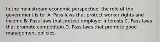 In the mainstream economic perspective, the role of the government is to: A. Pass laws that protect worker rights and income.B. Pass laws that protect employer interests.C. Pass laws that promote competition.D. Pass laws that promote good management policies.